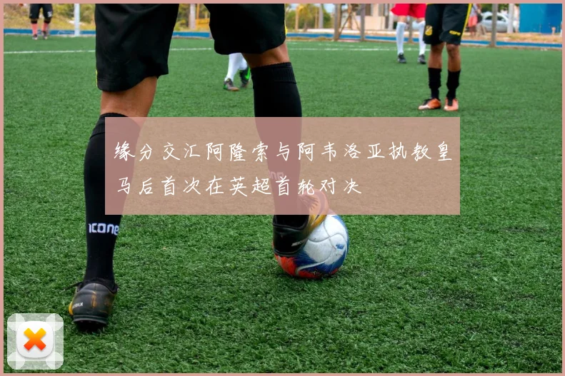 缘分交汇阿隆索与阿韦洛亚执教皇马后首次在英超首轮对决