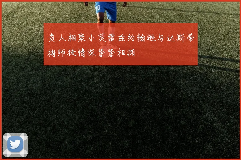 贵人相聚小莫雷兹约翰逊与达斯蒂梅师徒情深紧紧相拥