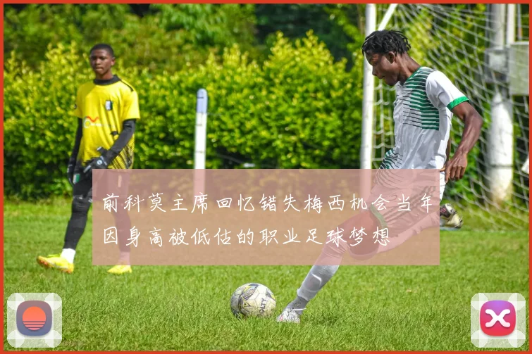 前科莫主席回忆错失梅西机会当年因身高被低估的职业足球梦想