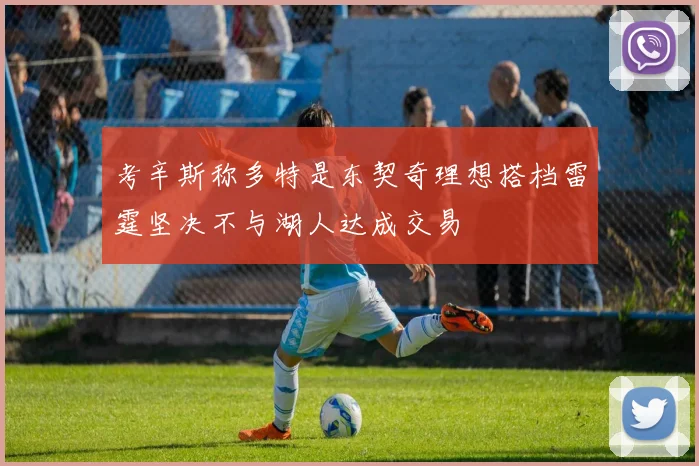 考辛斯称多特是东契奇理想搭档雷霆坚决不与湖人达成交易