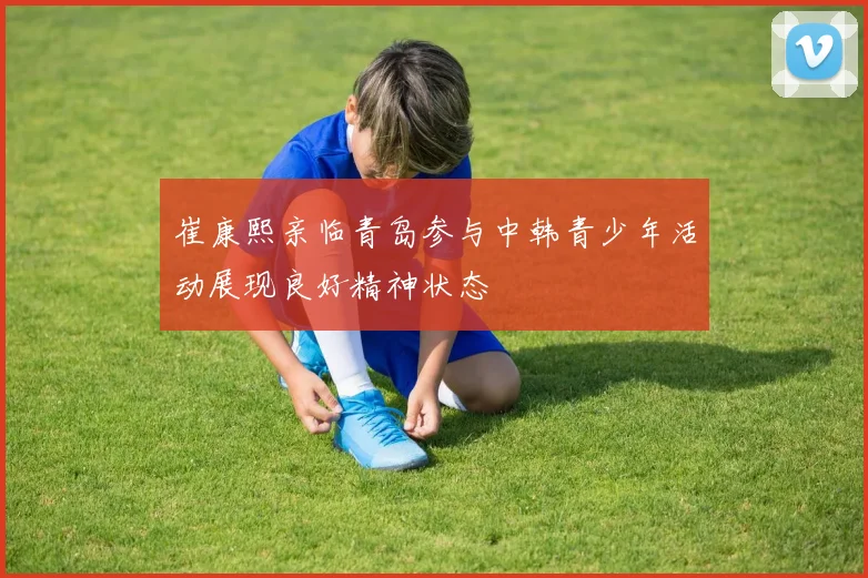 崔康熙亲临青岛参与中韩青少年活动展现良好精神状态