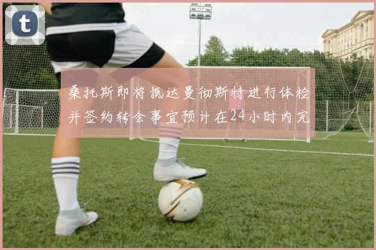 桑托斯即将抵达曼彻斯特进行体检并签约转会事宜预计在24小时内完成