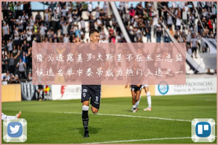 隆戈透露基罗夫斯基不在米兰总监候选名单中泰蒂成为热门人选之一