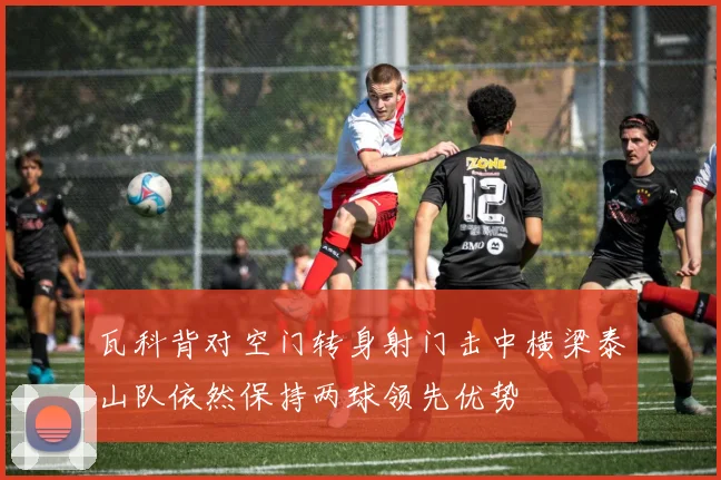 瓦科背对空门转身射门击中横梁泰山队依然保持两球领先优势