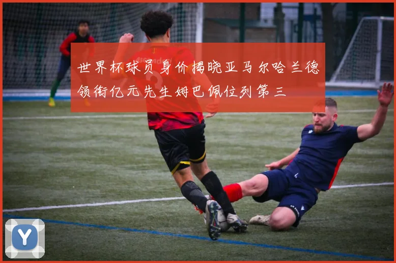 世界杯球员身价揭晓亚马尔哈兰德领衔亿元先生姆巴佩位列第三