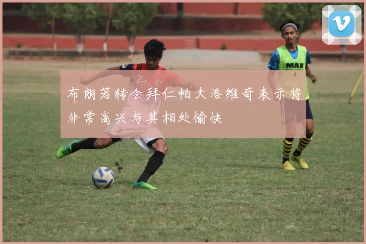 布朗若转会拜仁帕夫洛维奇表示将非常高兴与其相处愉快