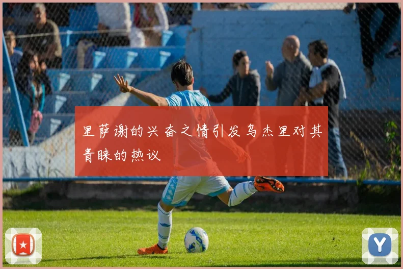 里萨谢的兴奋之情引发乌杰里对其青睐的热议