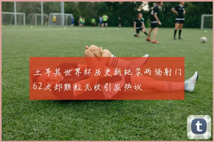 土耳其世界杯历史新纪录两场射门62次却颗粒无收引发热议