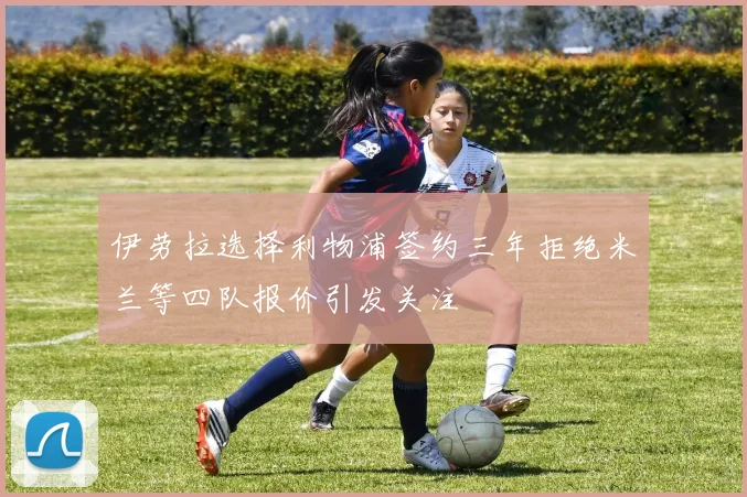 伊劳拉选择利物浦签约三年拒绝米兰等四队报价引发关注