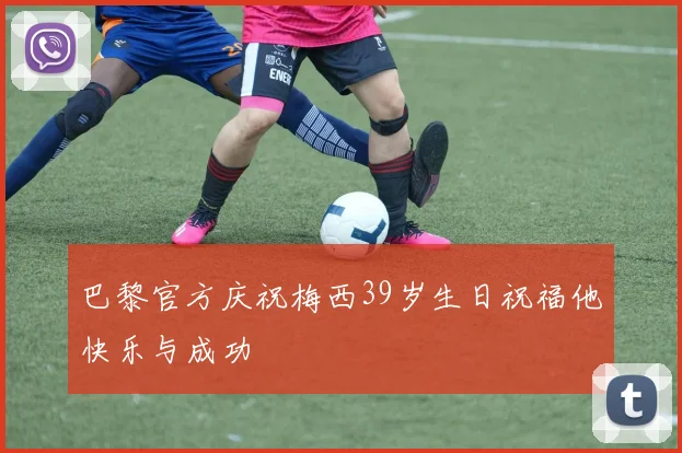 巴黎官方庆祝梅西39岁生日祝福他快乐与成功