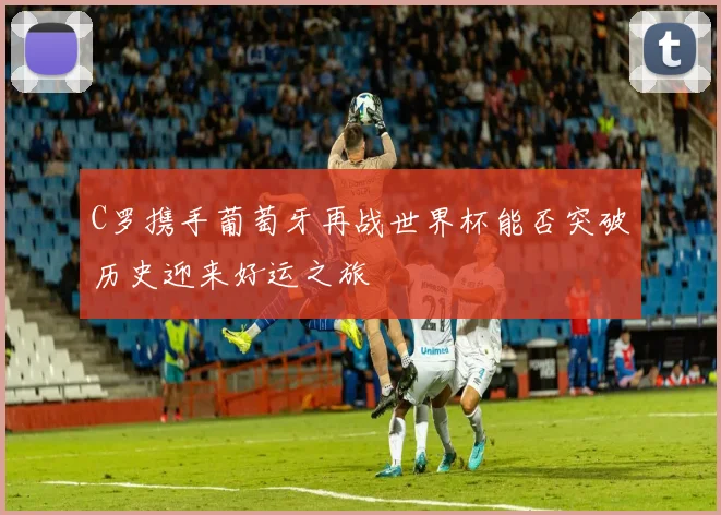 C罗携手葡萄牙再战世界杯能否突破历史迎来好运之旅