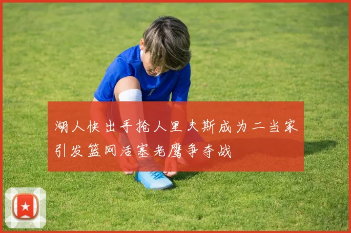 湖人快出手抢人里夫斯成为二当家引发篮网活塞老鹰争夺战