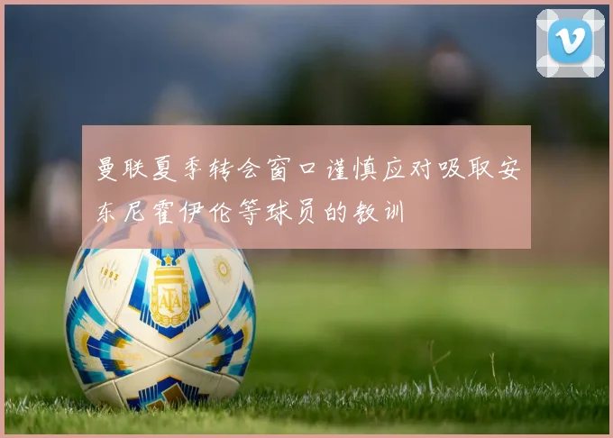 曼联夏季转会窗口谨慎应对吸取安东尼霍伊伦等球员的教训