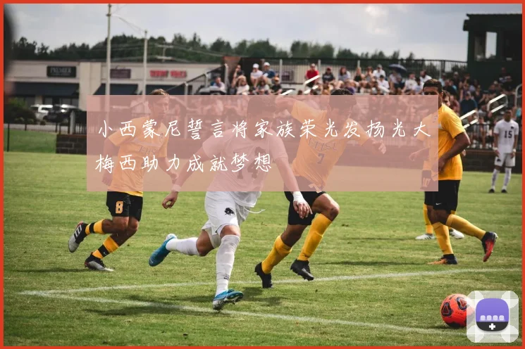 小西蒙尼誓言将家族荣光发扬光大梅西助力成就梦想
