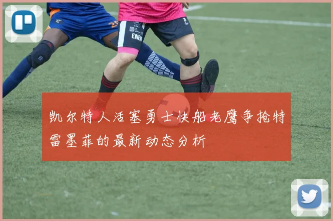 凯尔特人活塞勇士快船老鹰争抢特雷墨菲的最新动态分析