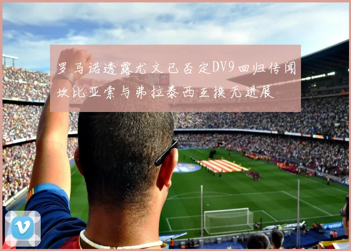 罗马诺透露尤文已否定DV9回归传闻坎比亚索与弗拉泰西互换无进展