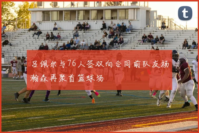 吕佩尔与76人签双向合同前队友杨瀚森再聚首篮球场